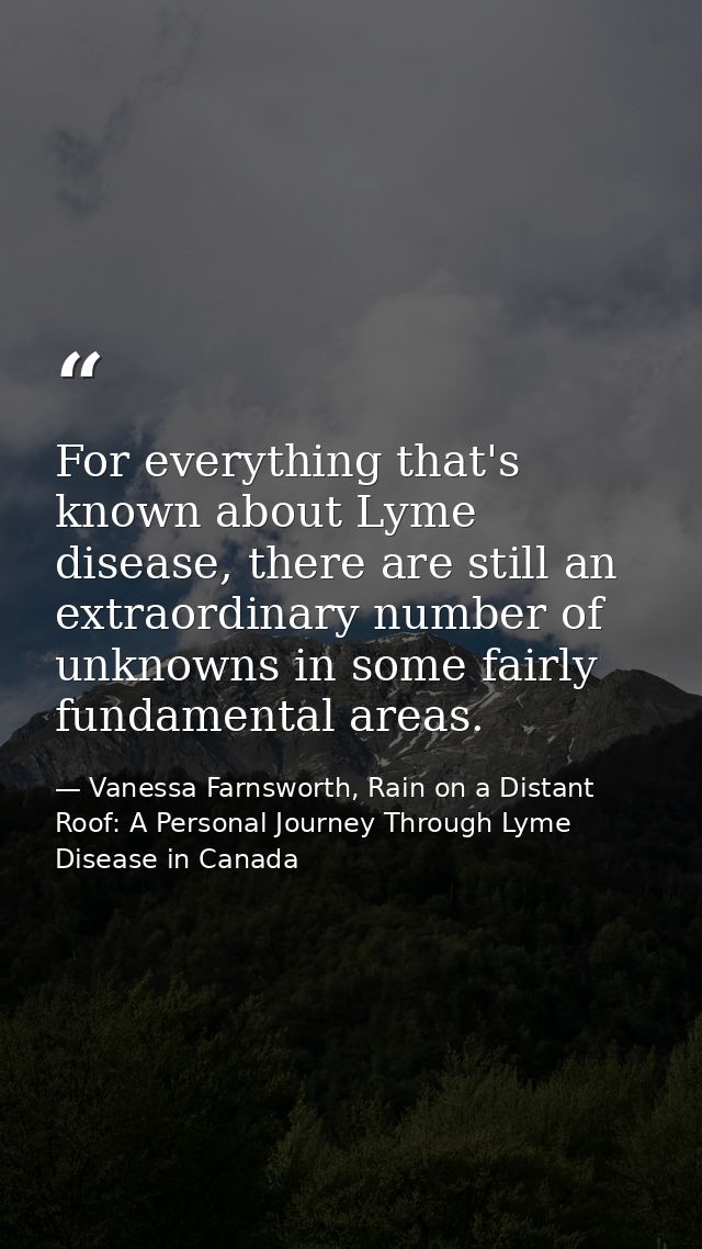 For everything that's known about Lyme disease, there are still an extraordinary number of unknowns in some fairly funda — Vanessa Farnsworth, Rain on a Distant Roof: A Personal Journey Through Lyme Disease in Canada