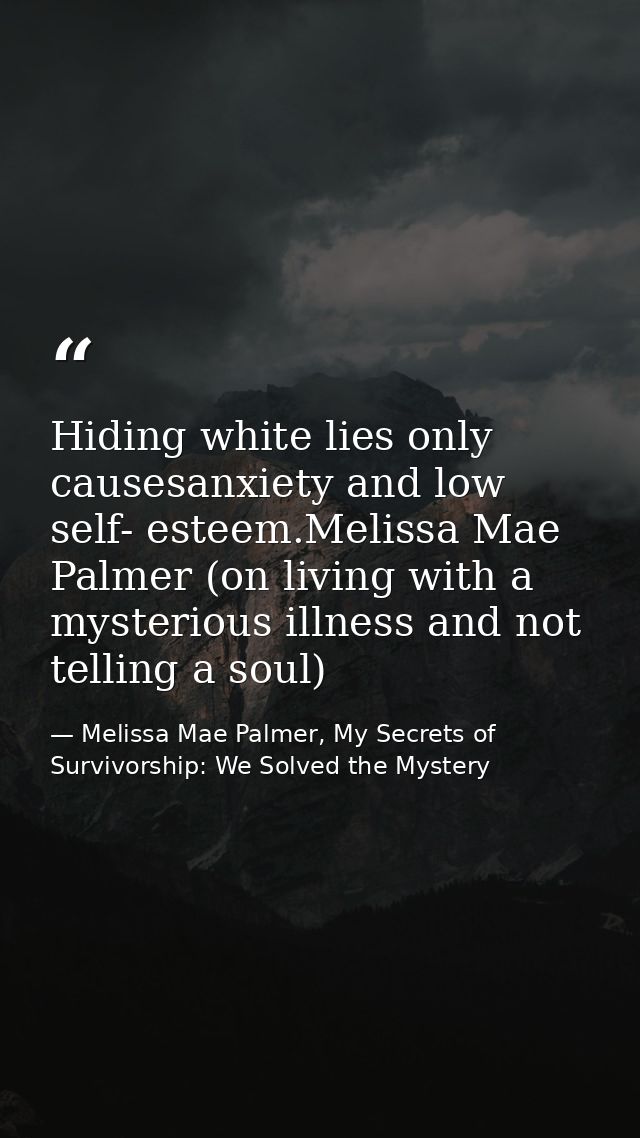 Hiding white lies only causesanxiety and low self- esteem.Melissa Mae Palmer (on living with a mysterious illness and no — Melissa Mae Palmer, My Secrets of Survivorship: We Solved the Mystery