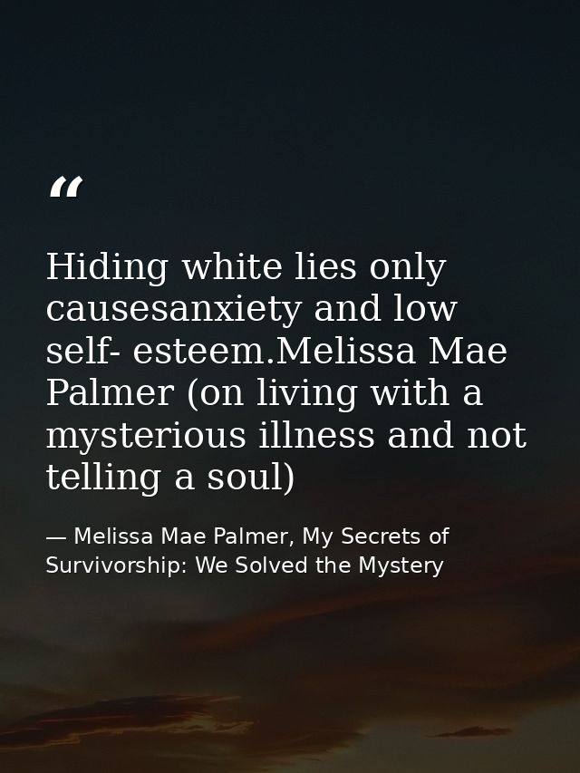 Hiding white lies only causesanxiety and low self- esteem.Melissa Mae Palmer (on living with a mysterious illness and no — Melissa Mae Palmer, My Secrets of Survivorship: We Solved the Mystery