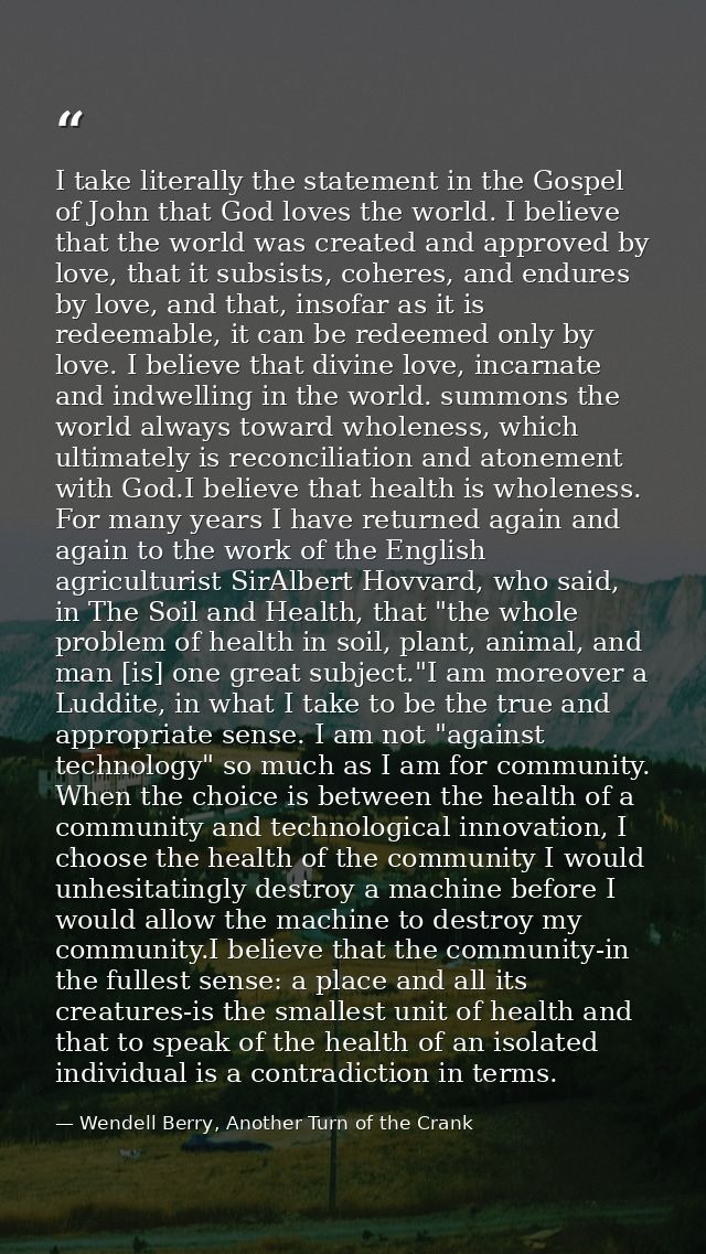 I take literally the statement in the Gospel of John that God loves the world. I believe that the world was created and  — Wendell Berry, Another Turn of the Crank