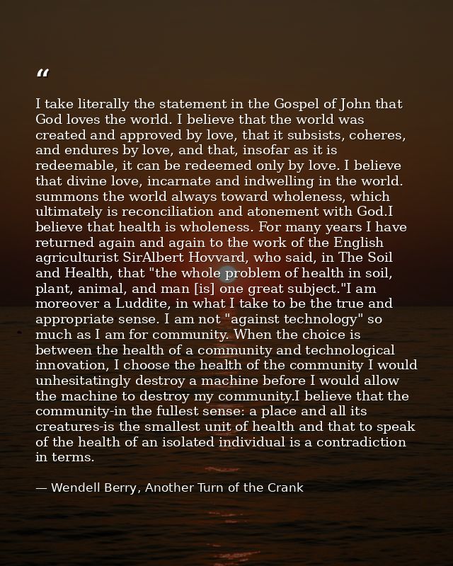 I take literally the statement in the Gospel of John that God loves the world. I believe that the world was created and  — Wendell Berry, Another Turn of the Crank