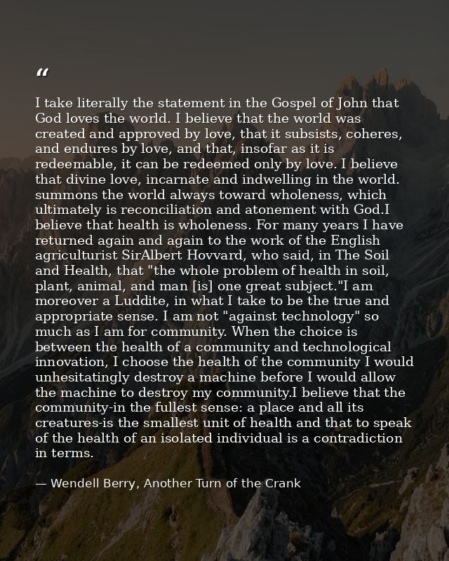 I take literally the statement in the Gospel of John that God loves the world. I believe that the world was created and  — Wendell Berry, Another Turn of the Crank