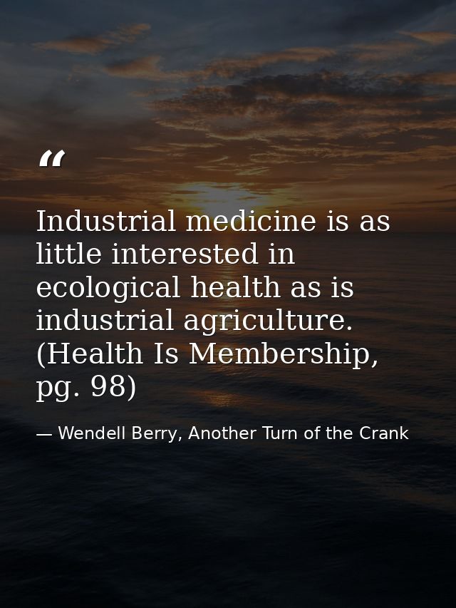 Industrial medicine is as little interested in ecological health as is industrial agriculture. (Health Is Membership, pg — Wendell Berry, Another Turn of the Crank