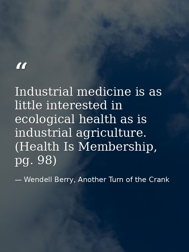 Industrial medicine is as little interested in ecological health as is industrial agriculture. (Health Is Membership, pg — Wendell Berry, Another Turn of the Crank