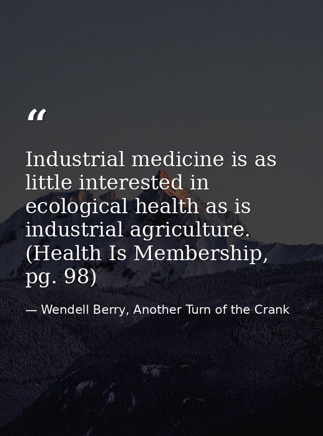 Industrial medicine is as little interested in ecological health as is industrial agriculture. (Health Is Membership, pg — Wendell Berry, Another Turn of the Crank