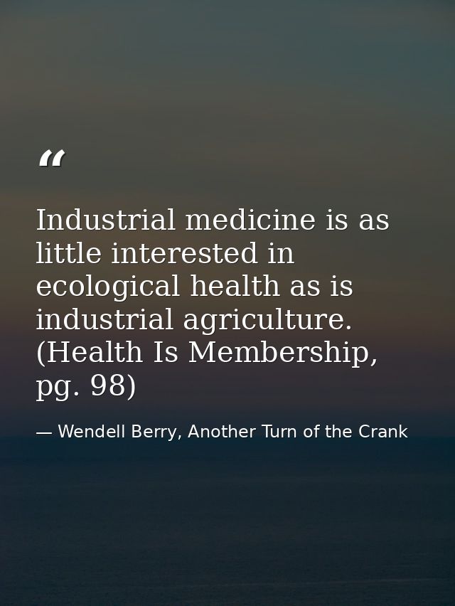 Industrial medicine is as little interested in ecological health as is industrial agriculture. (Health Is Membership, pg — Wendell Berry, Another Turn of the Crank