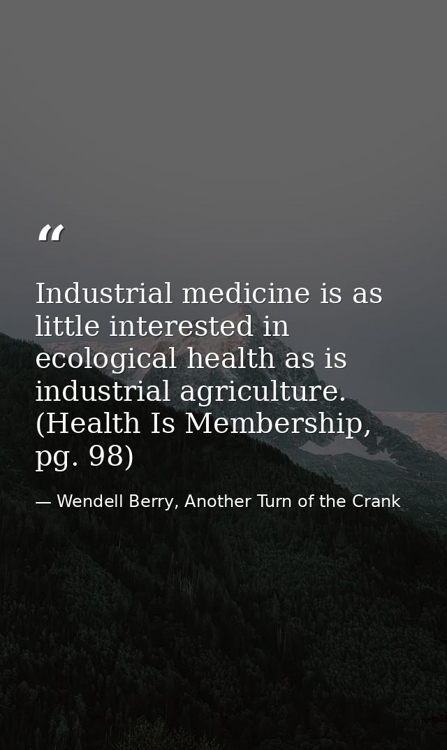 Industrial medicine is as little interested in ecological health as is industrial agriculture. (Health Is Membership, pg — Wendell Berry, Another Turn of the Crank