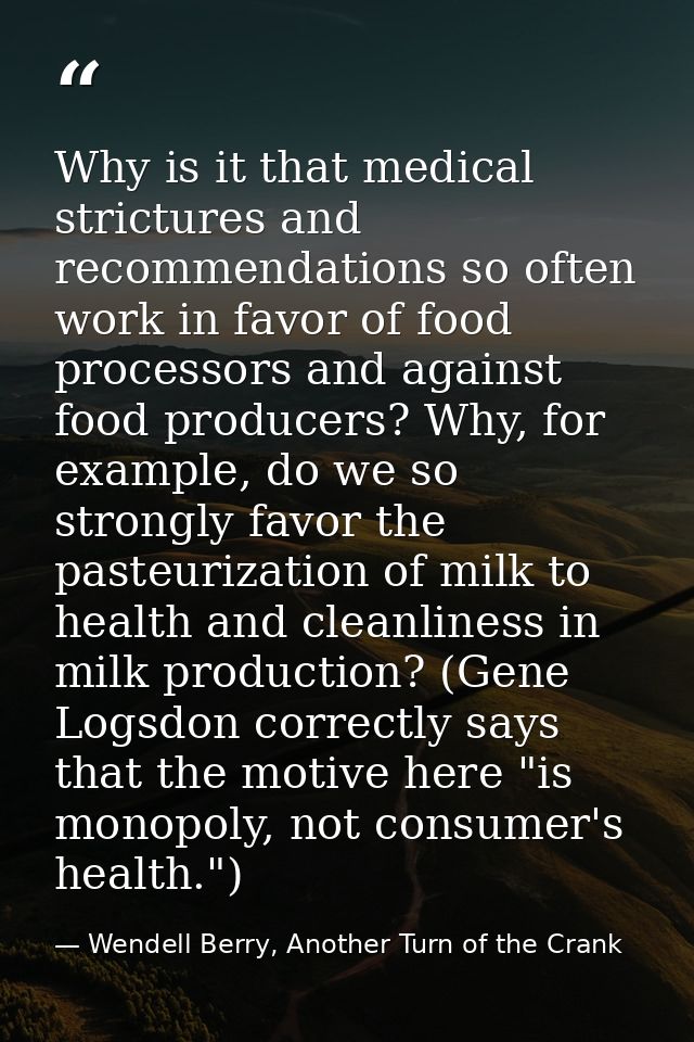 Why is it that medical strictures and recommendations so often work in favor of food processors and against food produce — Wendell Berry, Another Turn of the Crank