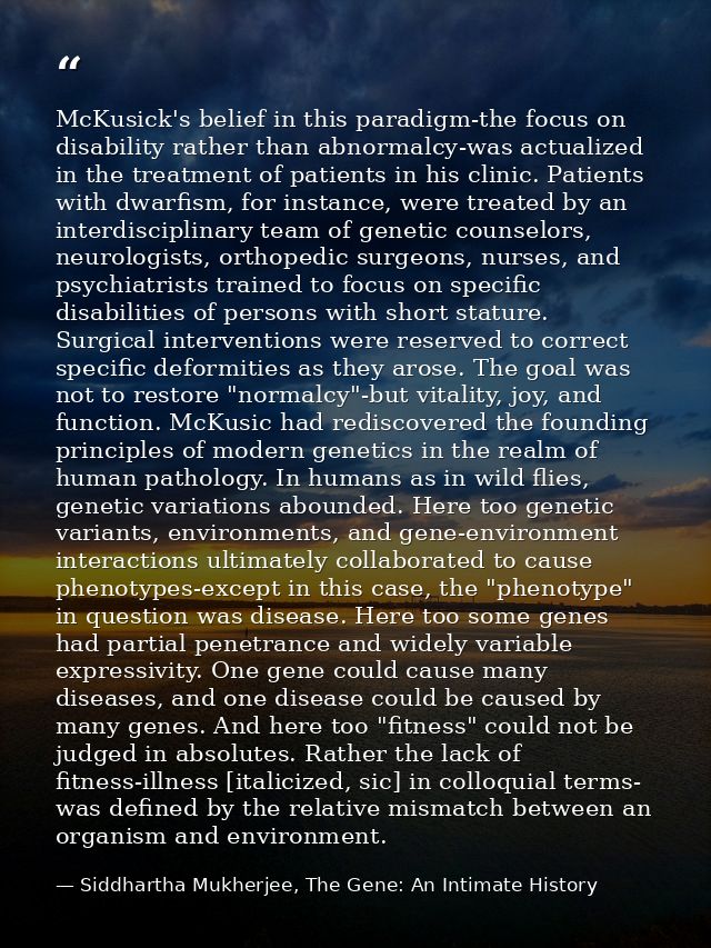 McKusick's belief in this paradigm-the focus on disability rather than abnormalcy-was actualized in the treatment of pat — Siddhartha Mukherjee, The Gene: An Intimate History