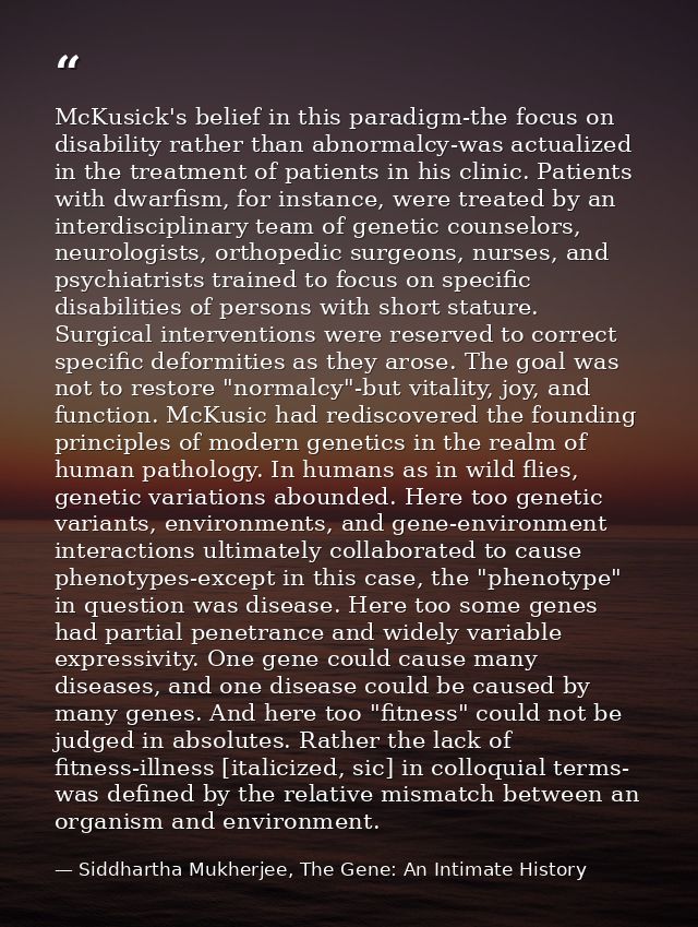 McKusick's belief in this paradigm-the focus on disability rather than abnormalcy-was actualized in the treatment of pat — Siddhartha Mukherjee, The Gene: An Intimate History