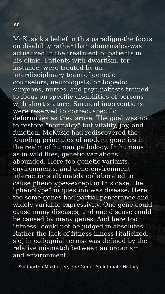 McKusick's belief in this paradigm-the focus on disability rather than abnormalcy-was actualized in the treatment of pat — Siddhartha Mukherjee, The Gene: An Intimate History