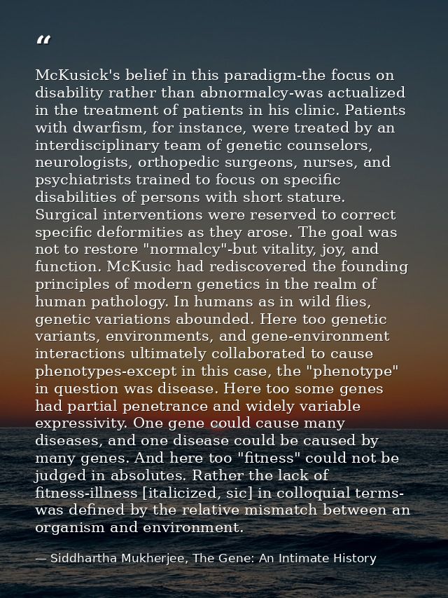 McKusick's belief in this paradigm-the focus on disability rather than abnormalcy-was actualized in the treatment of pat — Siddhartha Mukherjee, The Gene: An Intimate History
