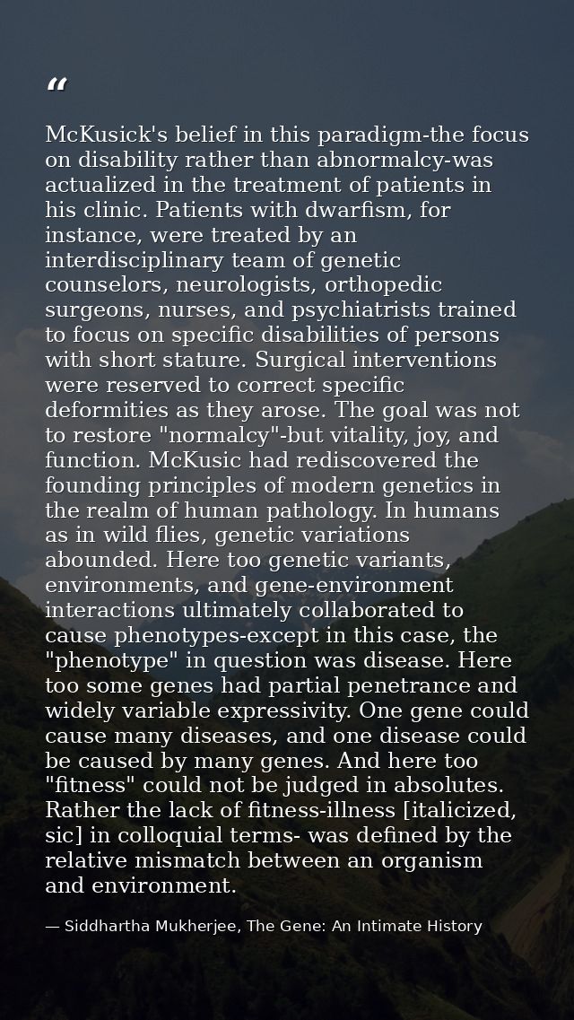 McKusick's belief in this paradigm-the focus on disability rather than abnormalcy-was actualized in the treatment of pat — Siddhartha Mukherjee, The Gene: An Intimate History