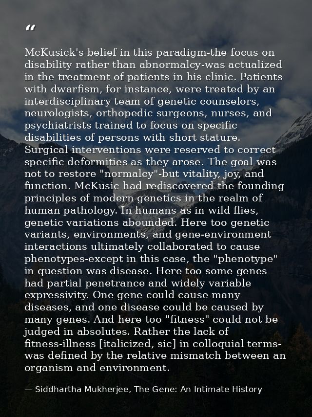 McKusick's belief in this paradigm-the focus on disability rather than abnormalcy-was actualized in the treatment of pat — Siddhartha Mukherjee, The Gene: An Intimate History