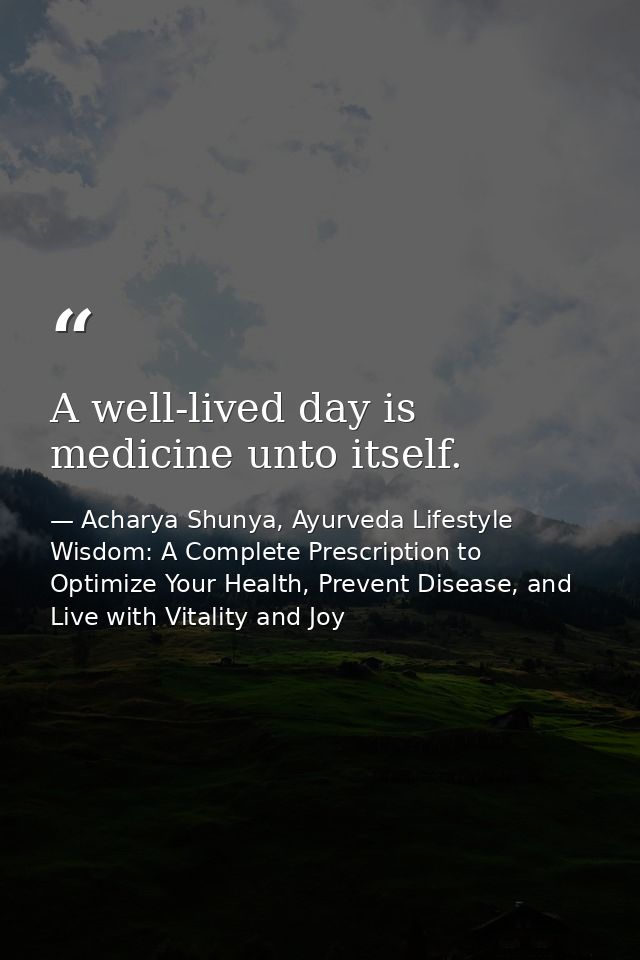 A well-lived day is medicine unto itself. — Acharya Shunya, Ayurveda Lifestyle Wisdom: A Complete Prescription to Optimize Your Health, Prevent Disease, and Live with Vitality and Joy