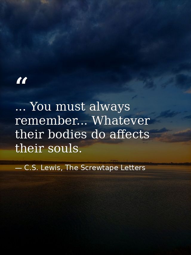 ... You must always remember... Whatever their bodies do affects their souls. — C.S. Lewis, The Screwtape Letters