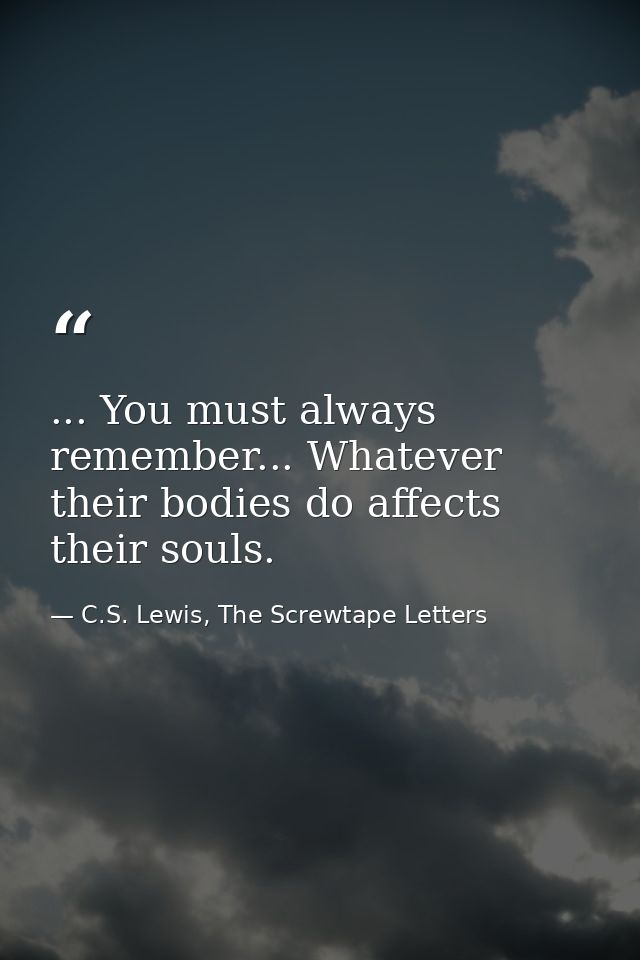 ... You must always remember... Whatever their bodies do affects their souls. — C.S. Lewis, The Screwtape Letters