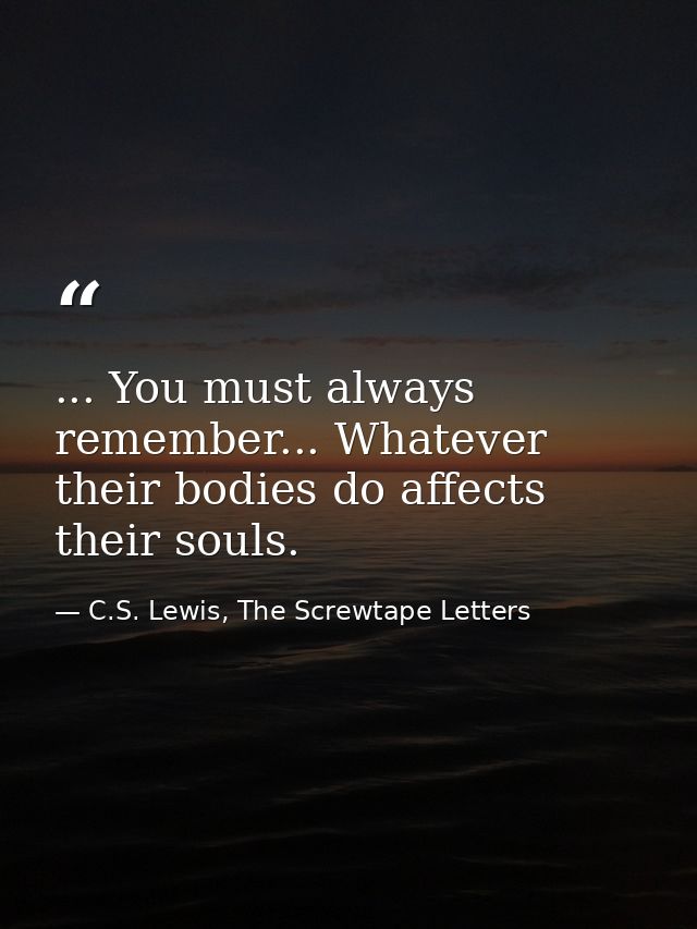 ... You must always remember... Whatever their bodies do affects their souls. — C.S. Lewis, The Screwtape Letters