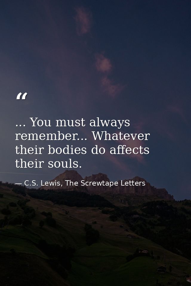 ... You must always remember... Whatever their bodies do affects their souls. — C.S. Lewis, The Screwtape Letters