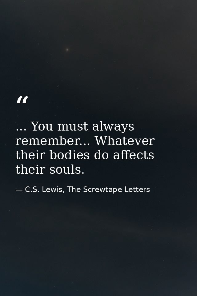 ... You must always remember... Whatever their bodies do affects their souls. — C.S. Lewis, The Screwtape Letters