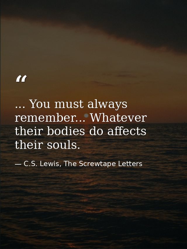 ... You must always remember... Whatever their bodies do affects their souls. — C.S. Lewis, The Screwtape Letters