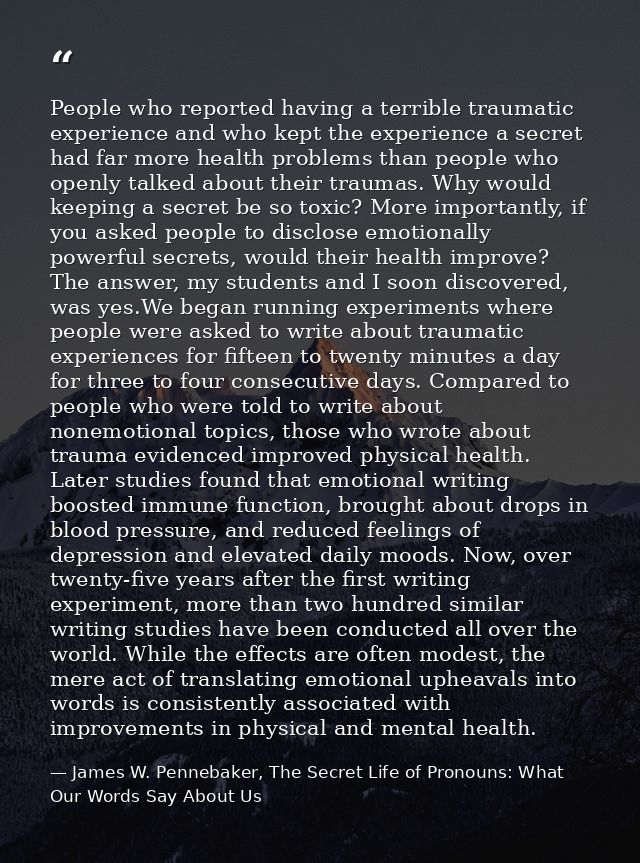 People who reported having a terrible traumatic experience and who kept the experience a secret had far more health prob — James W. Pennebaker, The Secret Life of Pronouns: What Our Words Say About Us