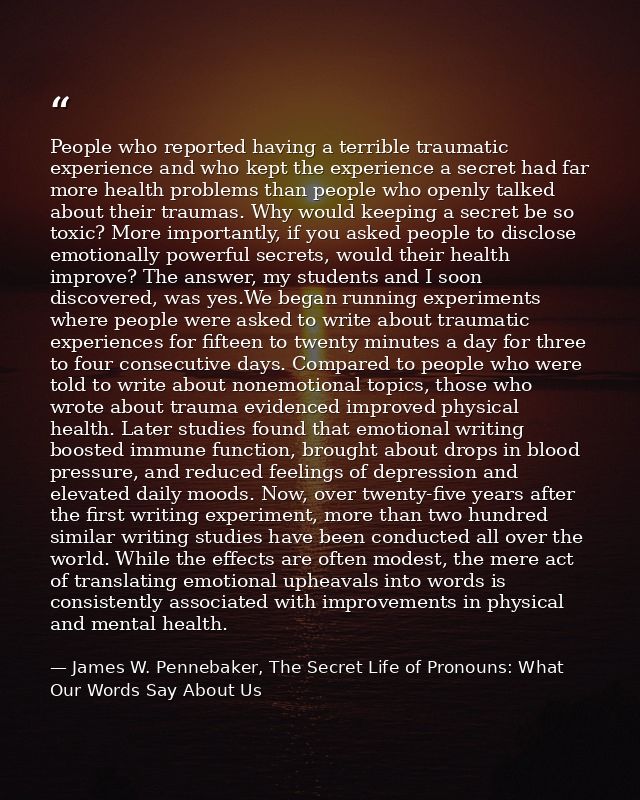 People who reported having a terrible traumatic experience and who kept the experience a secret had far more health prob — James W. Pennebaker, The Secret Life of Pronouns: What Our Words Say About Us