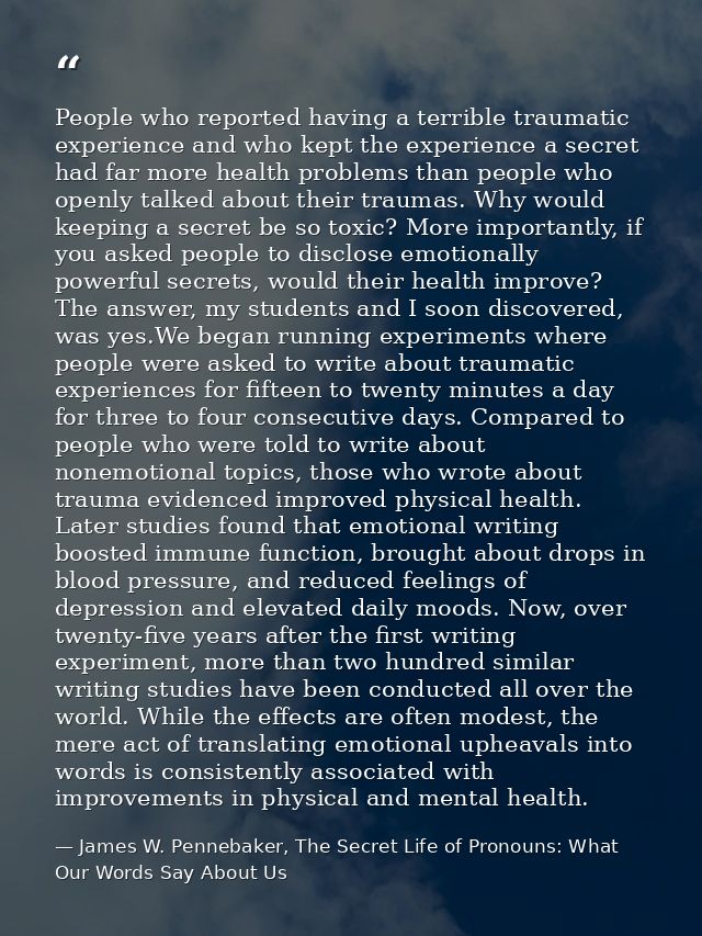 People who reported having a terrible traumatic experience and who kept the experience a secret had far more health prob — James W. Pennebaker, The Secret Life of Pronouns: What Our Words Say About Us
