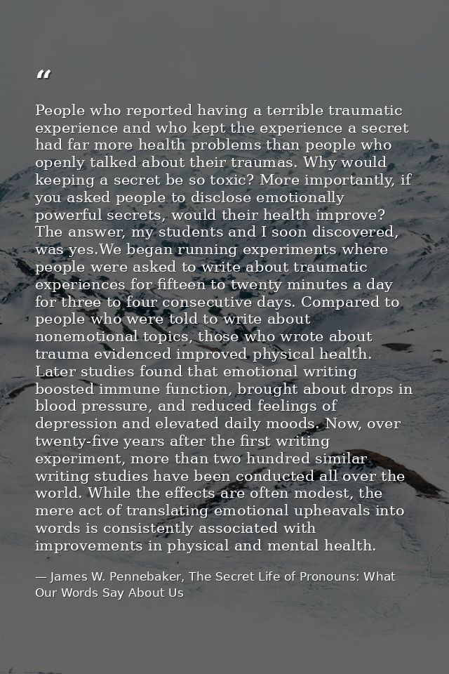 People who reported having a terrible traumatic experience and who kept the experience a secret had far more health prob — James W. Pennebaker, The Secret Life of Pronouns: What Our Words Say About Us