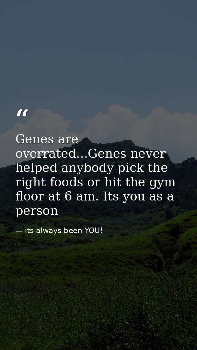 Genes are overrated...Genes never helped anybody pick the right foods or hit the gym floor at 6 am. Its you as a person — its always been YOU!