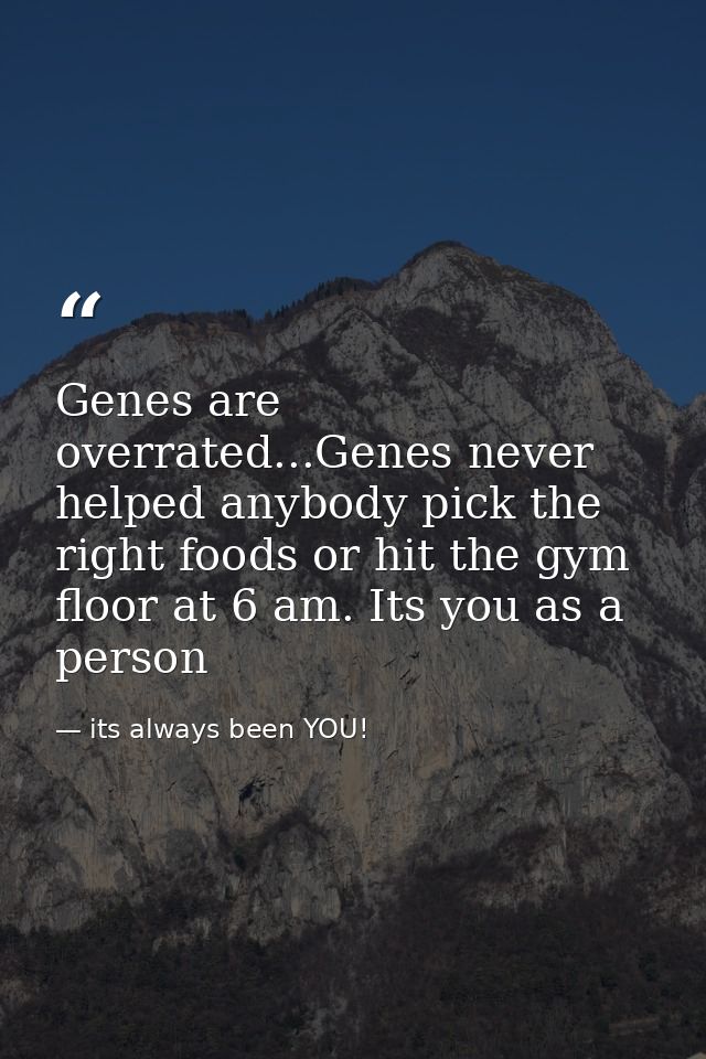 Genes are overrated...Genes never helped anybody pick the right foods or hit the gym floor at 6 am. Its you as a person — its always been YOU!