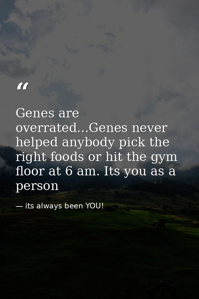 Genes are overrated...Genes never helped anybody pick the right foods or hit the gym floor at 6 am. Its you as a person — its always been YOU!