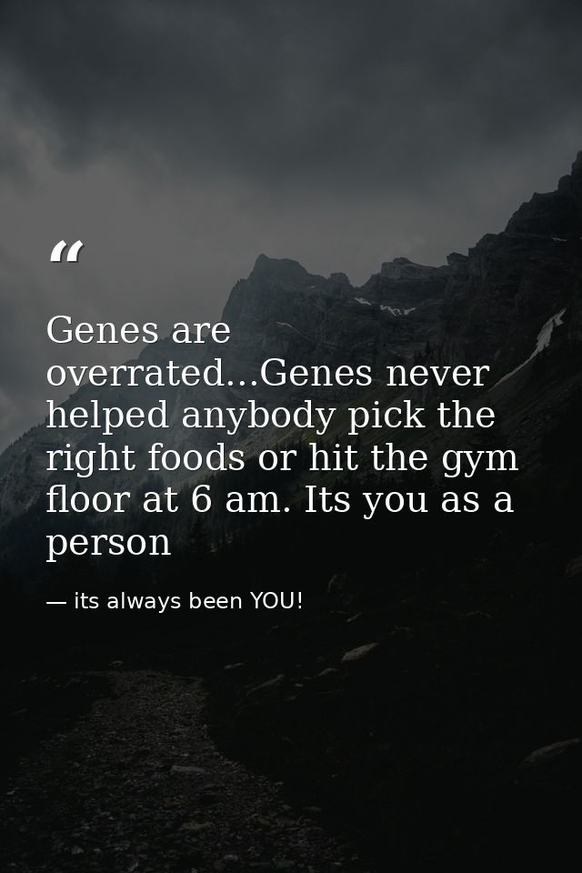 Genes are overrated...Genes never helped anybody pick the right foods or hit the gym floor at 6 am. Its you as a person — its always been YOU!