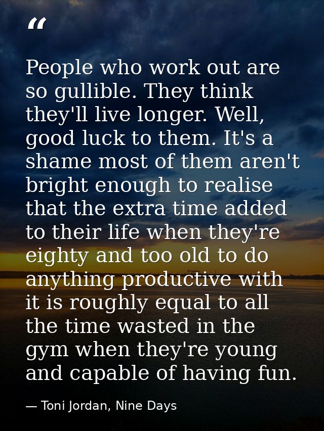 People who work out are so gullible. They think they'll live longer. Well, good luck to them. It's a shame most of them  — Toni Jordan, Nine Days