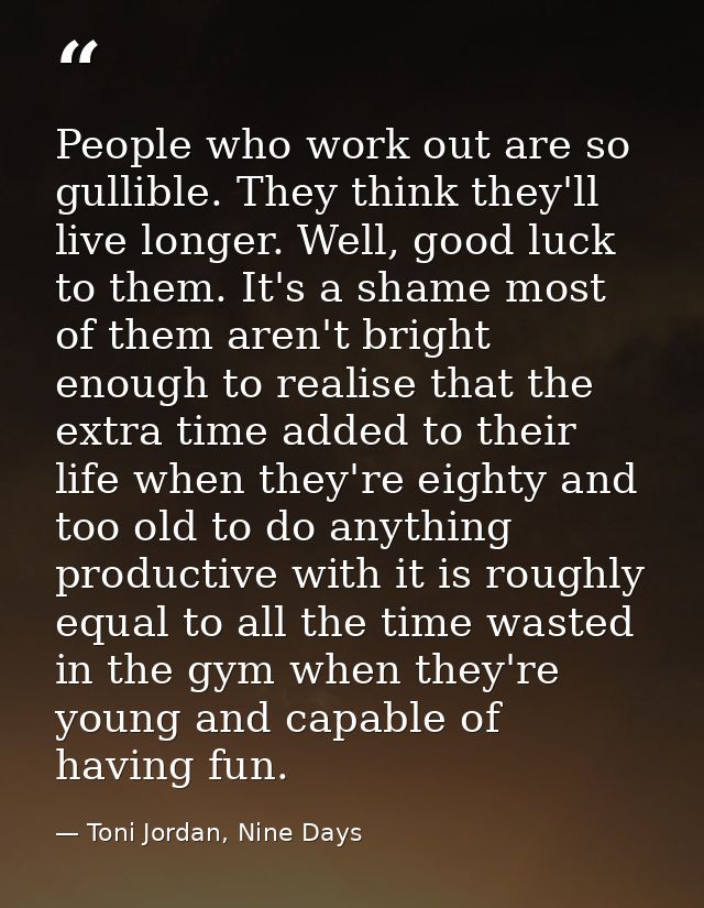 People who work out are so gullible. They think they'll live longer. Well, good luck to them. It's a shame most of them  — Toni Jordan, Nine Days