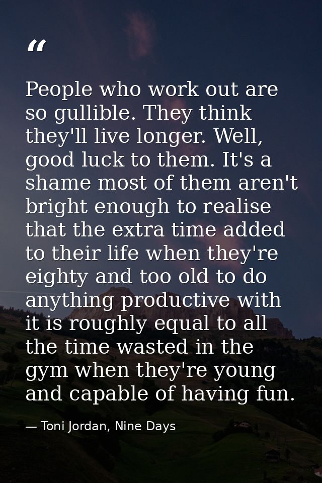 People who work out are so gullible. They think they'll live longer. Well, good luck to them. It's a shame most of them  — Toni Jordan, Nine Days