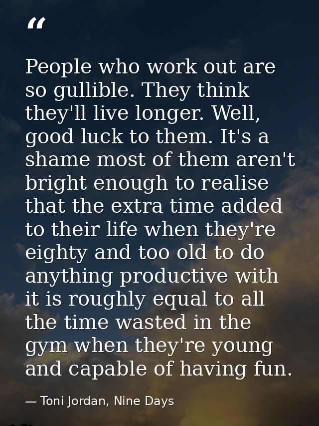 People who work out are so gullible. They think they'll live longer. Well, good luck to them. It's a shame most of them  — Toni Jordan, Nine Days