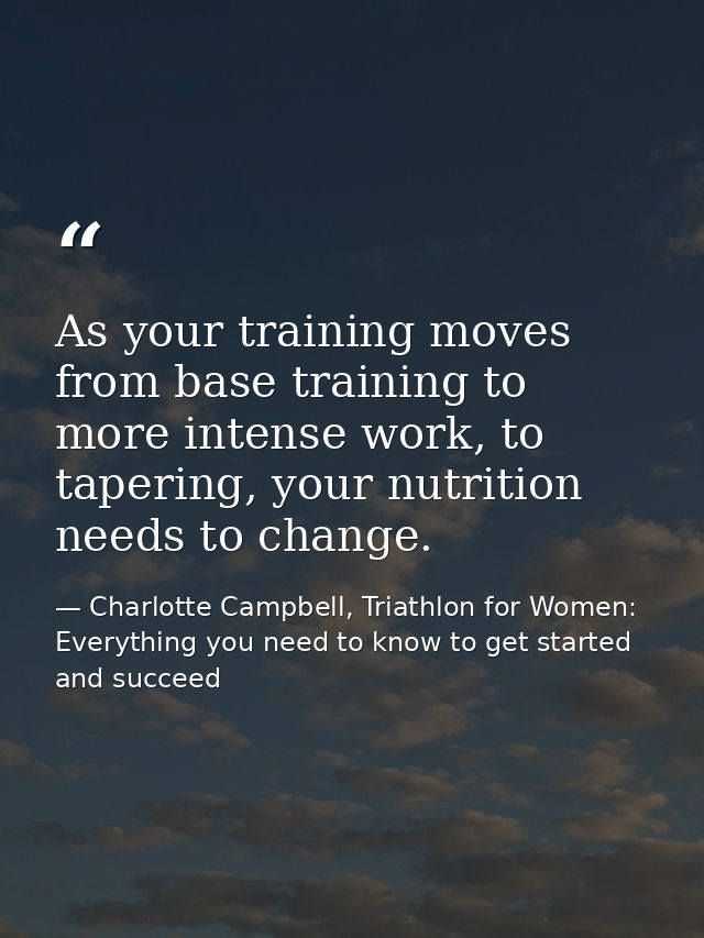 As your training moves from base training to more intense work, to tapering, your nutrition needs to change. — Charlotte Campbell, Triathlon for Women: Everything you need to know to get started and succeed