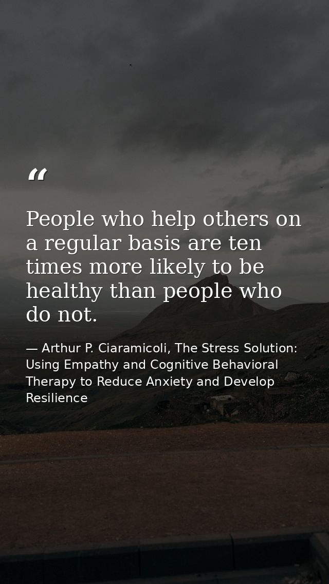 People who help others on a regular basis are ten times more likely to be healthy than people who do not. — Arthur P. Ciaramicoli, The Stress Solution: Using Empathy and Cognitive Behavioral Therapy to Reduce Anxiety and Develop Resilience
