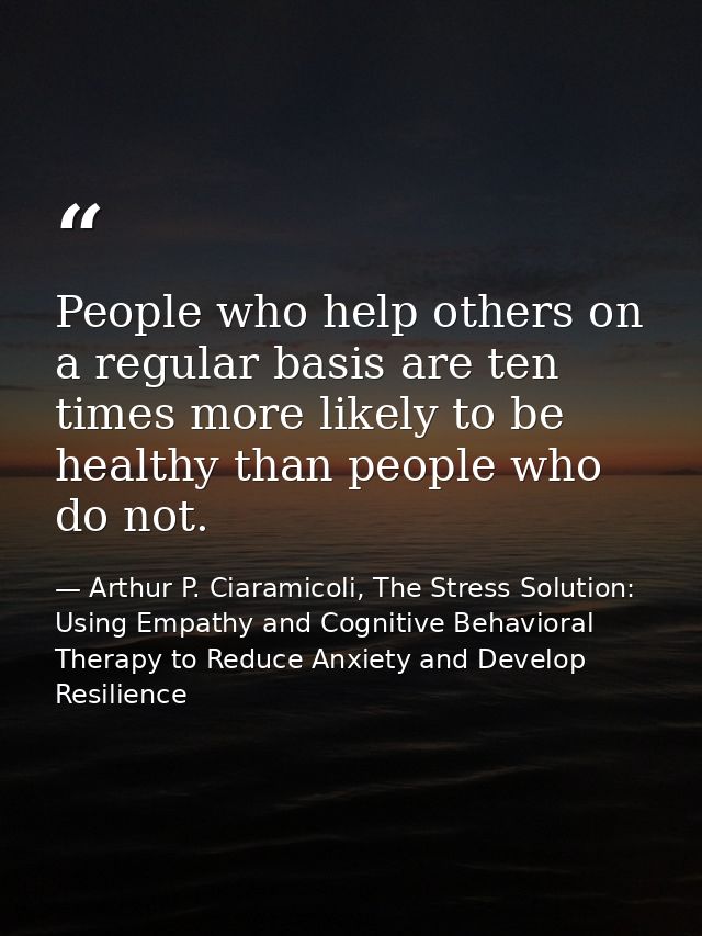 People who help others on a regular basis are ten times more likely to be healthy than people who do not. — Arthur P. Ciaramicoli, The Stress Solution: Using Empathy and Cognitive Behavioral Therapy to Reduce Anxiety and Develop Resilience
