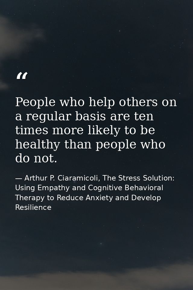 People who help others on a regular basis are ten times more likely to be healthy than people who do not. — Arthur P. Ciaramicoli, The Stress Solution: Using Empathy and Cognitive Behavioral Therapy to Reduce Anxiety and Develop Resilience
