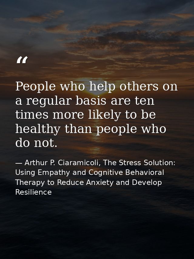 People who help others on a regular basis are ten times more likely to be healthy than people who do not. — Arthur P. Ciaramicoli, The Stress Solution: Using Empathy and Cognitive Behavioral Therapy to Reduce Anxiety and Develop Resilience