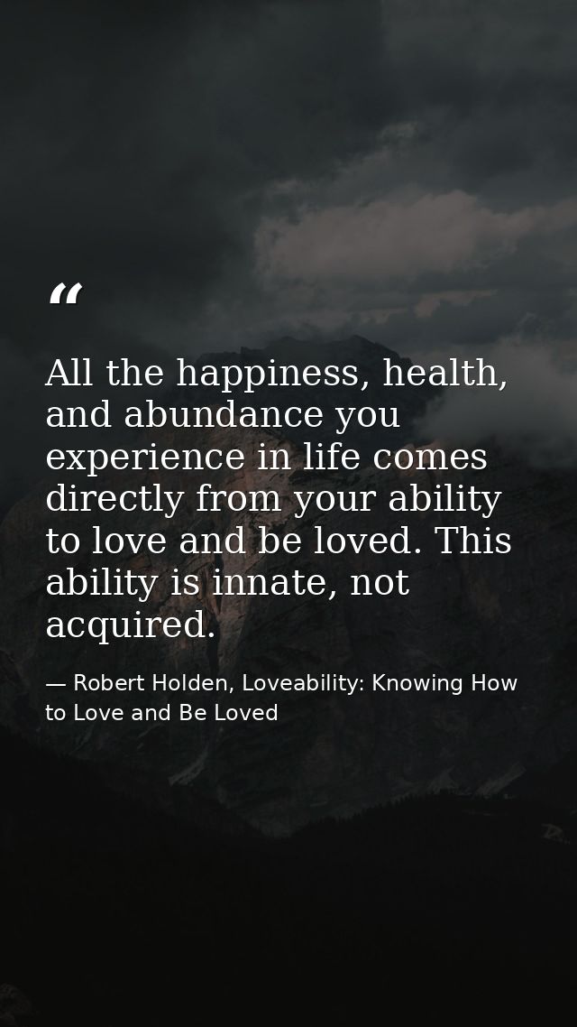 All the happiness, health, and abundance you experience in life comes directly from your ability to love and be loved. T — Robert Holden, Loveability: Knowing How to Love and Be Loved