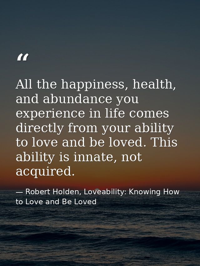 All the happiness, health, and abundance you experience in life comes directly from your ability to love and be loved. T — Robert Holden, Loveability: Knowing How to Love and Be Loved