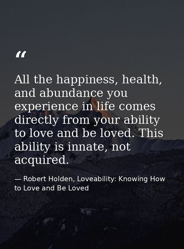 All the happiness, health, and abundance you experience in life comes directly from your ability to love and be loved. T — Robert Holden, Loveability: Knowing How to Love and Be Loved
