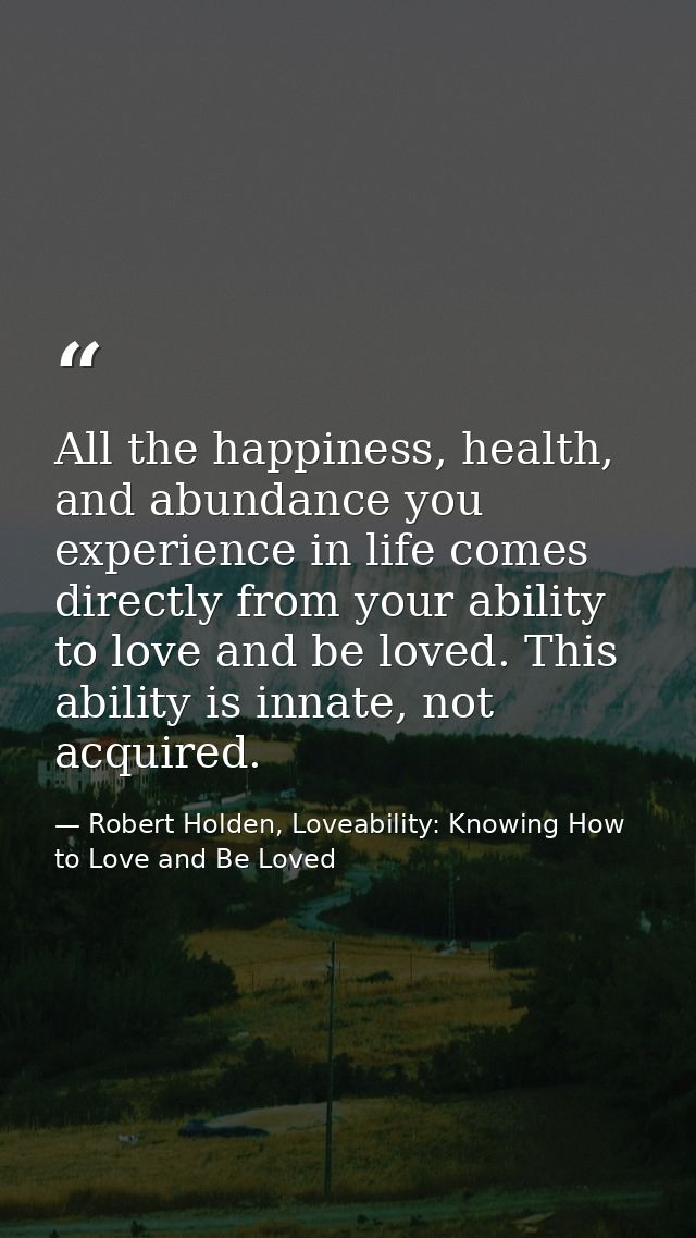All the happiness, health, and abundance you experience in life comes directly from your ability to love and be loved. T — Robert Holden, Loveability: Knowing How to Love and Be Loved