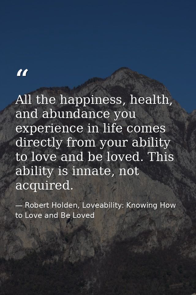 All the happiness, health, and abundance you experience in life comes directly from your ability to love and be loved. T — Robert Holden, Loveability: Knowing How to Love and Be Loved