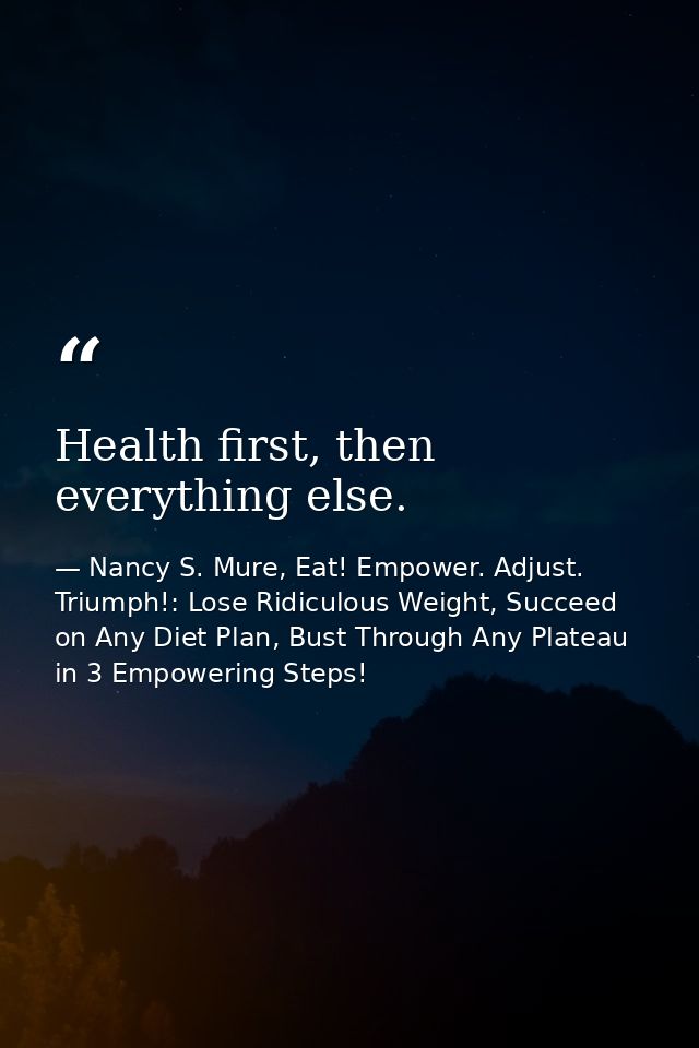 Health first, then everything else. — Nancy S. Mure, Eat! Empower. Adjust. Triumph!: Lose Ridiculous Weight, Succeed on Any Diet Plan, Bust Through Any Plateau in 3 Empowering Steps!