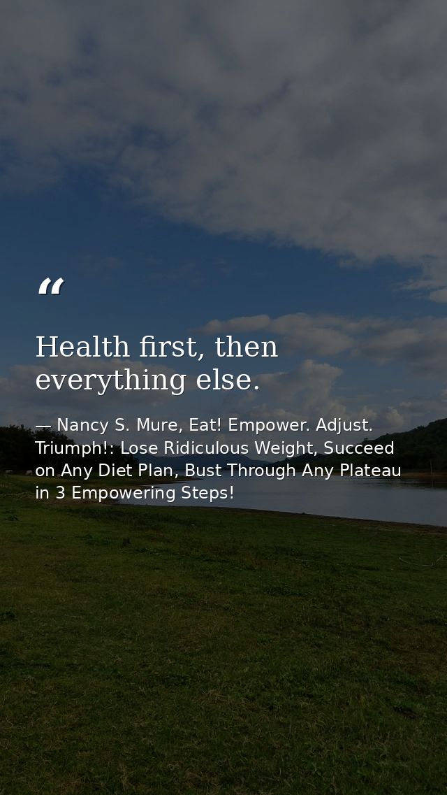 Health first, then everything else. — Nancy S. Mure, Eat! Empower. Adjust. Triumph!: Lose Ridiculous Weight, Succeed on Any Diet Plan, Bust Through Any Plateau in 3 Empowering Steps!