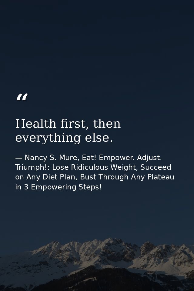 Health first, then everything else. — Nancy S. Mure, Eat! Empower. Adjust. Triumph!: Lose Ridiculous Weight, Succeed on Any Diet Plan, Bust Through Any Plateau in 3 Empowering Steps!